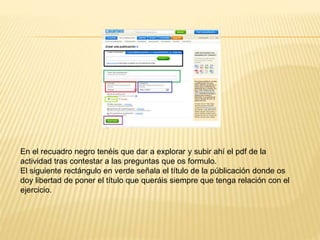 En el recuadro negro tenéis que dar a explorar y subir ahí el pdf de la
actividad tras contestar a las preguntas que os formulo.
El siguiente rectángulo en verde señala el título de la públicación donde os
doy libertad de poner el título que queráis siempre que tenga relación con el
ejercicio.
 