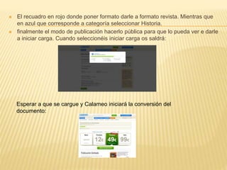  El recuadro en rojo donde poner formato darle a formato revista. Mientras que
en azul que corresponde a categoría seleccionar Historia.
 finalmente el modo de publicación hacerlo pública para que lo pueda ver e darle
a iniciar carga. Cuando seleccionéis iniciar carga os saldrá:
Esperar a que se cargue y Calameo iniciará la conversión del
documento:
 