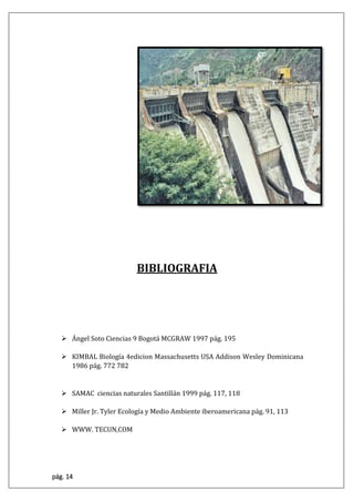 pág. 14
BIBLIOGRAFIA
 Ángel Soto Ciencias 9 Bogotá MCGRAW 1997 pág. 195
 KIMBAL Biología 4edicion Massachusetts USA Addison Wesley Dominicana
1986 pág. 772 782
 SAMAC ciencias naturales Santillán 1999 pág. 117, 118
 Miller Jr. Tyler Ecología y Medio Ambiente iberoamericana pág. 91, 113
 WWW. TECUN,COM
 