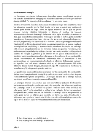 pág. 4
4.1-Fuentes de energía
Las fuentes de energía son elaboraciones fijas más o menos complejas de las que el
ser humano puede extraer energía para realizar un determinado trabajo u obtener
alguna utilidad. Por ejemplo: el viento, el agua y el sol, entre otros.
Desde la prehistoria, cuando la humanidad descubrió el fuego para calentarse y asar
los alimentos, pasando por la Edad Media en la que se construían molinos de
viento para moler el trigo, hasta la época moderna en la que se puede
obtener energía eléctrica fisionando el átomo, el hombre ha buscado
incesantemente fuentes de energía de las que sacar algún provecho para nuestros
días, que han sido los combustibles fósiles; por un lado el carbón para alimentar
las máquinas de vapor industriales y de tracción ferrocarril así como los hogares, y
por otro, el petróleo y sus derivados en la industria y el transporte (principalmente
elautomóvil), si bien éstas convivieron con aprovechamientos a menor escala de
la energía eólica, hidráulica y la biomasa. Dicho modelo de desarrollo, sin embargo,
está abocado al agotamiento de los recursos fósiles, sin posible reposición, pues
serían necesarios períodos de millones de años para su formación. La búsqueda de
fuentes de energía inagotables y el intento de los países industrializados de
fortalecer sus economías nacionales reduciendo su dependencia de los combustibles
fósiles, concentrados en territorios extranjeros tras la explotación y casi
agotamiento de los recursos propios, les llevó a la adopción de la energía nuclear y
en aquellos con suficientes recursos hídricos, al aprovechamiento hidráulico
intensivo de sus cursos de agua.A finales del siglo XX se comenzó a cuestionar el
modelo energético imperante por dos motivos:
Los problemas medioambientales suscitados por la combustión de combustibles
fósiles, como los episodios de esmog de grandes urbes como Londres o Los Ángeles,
o elcalentamiento global del planeta. Los riesgos del uso de la energía nuclear,
puestos de manifiesto en accidentes como Chernóbil.
Las energías limpias son aquellas que son renovables y reducen drásticamente
los impactos ambientales producidos, entre las que cabe citar el aprovechamiento
de: La energía solar, el sol produce luz y calor. Todos los seres vivos necesitan luz
solar para vivir. Y en la actualidad se utiliza la luz y el calor del sol para producir
energía eléctrica, sobre todo en las viviendas. La energía eólica, antiguamente se
usaba para mover los objetos, por ejemplo, los barcos de vela. Actualmente lo
utilizamos para producir electricidad. En las centrales eólicas el viento mueve las
aspas de los molinos y este movimiento se transforma en electricidad.
 Los ríos y lagos: energía hidráulica
 Los mares y océanos: energía mareomotriz
 