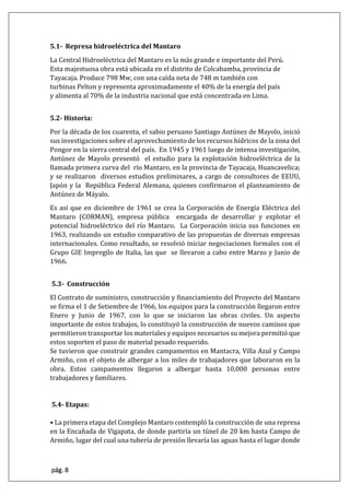 pág. 8
5.1- Represa hidroeléctrica del Mantaro
La Central Hidroeléctrica del Mantaro es la más grande e importante del Perú.
Esta majestuosa obra está ubicada en el distrito de Colcabamba, provincia de
Tayacaja. Produce 798 Mw, con una caída neta de 748 m también con
turbinas Pelton y representa aproximadamente el 40% de la energía del país
y alimenta al 70% de la industria nacional que está concentrada en Lima.
5.2- Historia:
Por la década de los cuarenta, el sabio peruano Santiago Antúnez de Mayolo, inició
sus investigaciones sobre el aprovechamiento de los recursos hídricos de la zona del
Pongor en la sierra central del país. En 1945 y 1961 luego de intensa investigación,
Antúnez de Mayolo presentó el estudio para la explotación hidroeléctrica de la
llamada primera curva del río Mantaro, en la provincia de Tayacaja, Huancavelica;
y se realizaron diversos estudios preliminares, a cargo de consultores de EEUU,
Japón y la República Federal Alemana, quienes confirmaron el planteamiento de
Antúnez de Máyalo.
Es así que en diciembre de 1961 se crea la Corporación de Energía Eléctrica del
Mantaro (CORMAN), empresa pública encargada de desarrollar y explotar el
potencial hidroeléctrico del río Mantaro. La Corporación inicia sus funciones en
1963, realizando un estudio comparativo de las propuestas de diversas empresas
internacionales. Como resultado, se resolvió iniciar negociaciones formales con el
Grupo GIE Impregilo de Italia, las que se llevaron a cabo entre Marzo y Junio de
1966.
5.3- Construcción
El Contrato de suministro, construcción y financiamiento del Proyecto del Mantaro
se firma el 1 de Setiembre de 1966, los equipos para la construcción llegaron entre
Enero y Junio de 1967, con lo que se iniciaron las obras civiles. Un aspecto
importante de estos trabajos, lo constituyó la construcción de nuevos caminos que
permitieron transportar los materiales y equipos necesarios su mejora permitió que
estos soporten el paso de material pesado requerido.
Se tuvieron que construir grandes campamentos en Mantacra, Villa Azul y Campo
Armiño, con el objeto de albergar a los miles de trabajadores que laboraron en la
obra. Estos campamentos llegaron a albergar hasta 10,000 personas entre
trabajadores y familiares.
5.4- Etapas:
• La primera etapa del Complejo Mantaro contempló la construcción de una represa
en la Encañada de Vigapata, de donde partiría un túnel de 20 km hasta Campo de
Armiño, lugar del cual una tubería de presión llevaría las aguas hasta el lugar donde
 