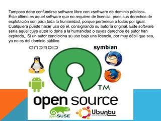 Tampoco debe confundirse software libre con «software de dominio público». 
Éste último es aquel software que no requiere de licencia, pues sus derechos de 
explotación son para toda la humanidad, porque pertenece a todos por igual. 
Cualquiera puede hacer uso de él, consignando su autoría original. Este software 
sería aquel cuyo autor lo dona a la humanidad o cuyos derechos de autor han 
expirado,. Si un autor condiciona su uso bajo una licencia, por muy débil que sea, 
ya no es del dominio público. 
 
