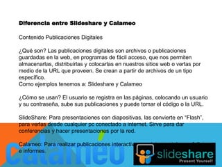 Diferencia entre Slideshare y Calameo 
Contenido Publicaciones Digitales 
¿Qué son? Las publicaciones digitales son archivos o publicaciones 
guardadas en la web, en programas de fácil acceso, que nos permiten 
almacenarlas, distribuirlas y colocarlas en nuestros sitios web o verlas por 
medio de la URL que proveen. Se crean a partir de archivos de un tipo 
específico. 
Como ejemplos tenemos a: Slideshare y Calameo 
¿Cómo se usan? El usuario se registra en las páginas, colocando un usuario 
y su contraseña, sube sus publicaciones y puede tomar el código o la URL. 
SlideShare: Para presentaciones con diapositivas, las convierte en “Flash”, 
para verlas desde cualquier pc conectado a internet. Sirve para dar 
conferencias y hacer presentaciones por la red. 
Calameo: Para realizar publicaciones interactivas, revistas, catalogos, folletos 
e informes. 
 