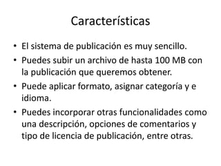 Características 
• El sistema de publicación es muy sencillo. 
• Puedes subir un archivo de hasta 100 MB con 
la publicación que queremos obtener. 
• Puede aplicar formato, asignar categoría y e 
idioma. 
• Puedes incorporar otras funcionalidades como 
una descripción, opciones de comentarios y 
tipo de licencia de publicación, entre otras. 
 