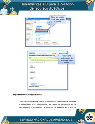 Importancia del periódico virtual
La educación actual debe ofrecer al estudiante la oportunidad de fortalecer
la observación y la interpretación; así como de profundizar en la
comprensión y la apreciación. La utilización de periódicos en el aula de
Haga clic en este
botón para activar
la cuenta.6
Observe la
confirmación de
activación de la
cuenta.
 