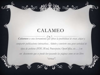 CALAMEO
Calameo es una herramienta que ofrece la posibilidad de crear, alojar y
compartir publicaciones interactivas. Admite y convierte una gran variedad de
tipos de archivos (PDF, Word, Powerpoint, OpenOffice, etc… ) en
un documento que se puede leer pasando las páginas como en un libro
“virtual”.
 