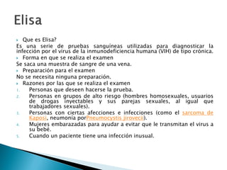  Que es Elisa?
Es una serie de pruebas sanguíneas utilizadas para diagnosticar la
infección por el virus de la inmunodeficiencia humana (VIH) de tipo crónica.
 Forma en que se realiza el examen
Se saca una muestra de sangre de una vena.
 Preparación para el examen
No se necesita ninguna preparación.
 Razones por las que se realiza el examen
1. Personas que deseen hacerse la prueba.
2. Personas en grupos de alto riesgo (hombres homosexuales, usuarios
de drogas inyectables y sus parejas sexuales, al igual que
trabajadores sexuales).
3. Personas con ciertas afecciones e infecciones (como el sarcoma de
Kaposi, neumonía porPneumocystis jirovecii).
4. Mujeres embarazadas para ayudar a evitar que le transmitan el virus a
su bebé.
5. Cuando un paciente tiene una infección inusual.
 