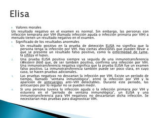  Valores morales
Un resultado negativo en el examen es normal. Sin embargo, las personas con
infección temprana por VIH (llamada infección aguda o infección primaria por VIH) a
menudo tienen un resultado negativo en el examen.
 Significado de los resultados anormales
1. Un resultado positivo en la prueba de detección ELISA no significa que la
persona tenga la infección por VIH. Hay ciertas afecciones que pueden llevar a
que se presente un resultado falso positivo, como la enfermedad de Lyme,
la sífilisy el lupus.
2. Una prueba ELISA positiva siempre va seguida de una inmunotransferencia
(Western blot) que, de ser también positiva, confirma una infección por VIH.
Una inmunotransferencia negativa significa que la prueba ELISA fue un examen
falso positivo. La inmunotransferencia también puede ser poco clara, en cuyo
caso, se hacen pruebas adicionales.
3. Las pruebas negativas no descartan la infección por VIH. Existe un período de
tiempo, llamado "ventana inmunológica", entre la infección por VIH y la
aparición de anticuerpos anti-VIH detectables. Durante este período, los
anticuerpos por lo regular no se pueden medir.
4. Si una persona tuviera la infección aguda o la infección primaria por VIH y
estuviera en el "período de ventana inmunológica", un ELISA y una
inmunotransferencia para VIH negativos no descartarían dicha infección. Se
necesitarían más pruebas para diagnosticar VIH.
 