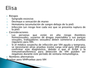  Riesgos
1. Sangrado excesivo
2. Desmayo o sensación de mareo
3. Hematoma (acumulación de sangre debajo de la piel)
4. Infección (un riesgo leve cada vez que se presenta ruptura de
la piel)
 Consideraciones
1. Las personas que están en alto riesgo (hombres
homosexuales, usuarios de drogas inyectables y sus parejas
sexuales, trabajadores sexuales) deben someterse a pruebas
regulares para VIH.
2. Si el médico sospecha de infección por VIH aguda y temprana,
se necesitarán otras pruebas (como carga viral para VIH) para
confirmar este diagnóstico, debido a que el ELISA y la
inmunotransferencia para detección de VIH pueden ser
negativos durante este período de ventana inmunológica.
 Nombres alternativos
Pruebas para VIHPruebas para VIH
 