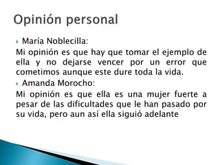  María Noblecilla:
Mi opinión es que hay que tomar el ejemplo de
ella y no dejarse vencer por un error que
cometimos aunque este dure toda la vida.
 Amanda Morocho:
Mi opinión es que ella es una mujer fuerte a
pesar de las dificultades que le han pasado por
su vida, pero aun así ella siguió adelante
 