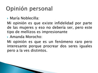  María Noblecilla:
Mi opinión es que existe infidelidad por parte
de las mujeres y eso no debería ser, pero este
tipo de mellizos es impresionante
 Amanda Morocho:
Mi opinión es que es un fenómeno raro pero
interesante porque procrear dos seres iguales
pero a la ves distintos.
 