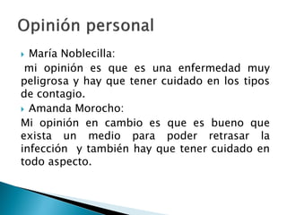  María Noblecilla:
mi opinión es que es una enfermedad muy
peligrosa y hay que tener cuidado en los tipos
de contagio.
 Amanda Morocho:
Mi opinión en cambio es que es bueno que
exista un medio para poder retrasar la
infección y también hay que tener cuidado en
todo aspecto.
 