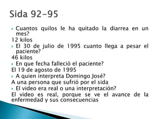  Cuantos quilos le ha quitado la diarrea en un
mes?
12 kilos
 El 30 de julio de 1995 cuanto llega a pesar el
paciente?
46 kilos
 En que fecha falleció el paciente?
El 19 de agosto de 1995
 A quien interpreta Domingo José?
A una persona que sufrió por el sida
 El video era real o una interpretación?
El video es real, porque se ve el avance de la
enfermedad y sus consecuencias
 