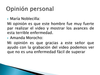  María Noblecilla:
Mi opinión es que este hombre fue muy fuerte
par realizar el video y mostrar los avances de
esta terrible enfermedad.
 Amanda Morocho:
Mi opinión es que gracias a este señor que
ayudo con la grabación del video podemos ver
que no es una enfermedad fácil de superar
 