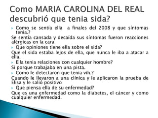  Como se sentía ella a finales del 2008 y que síntomas
tenia.?
Se sentía cansada y decaída sus síntomas fueron reacciones
alérgicas en la cara
 Que opiniones tiene ella sobre el sida?
Que el sida estaba lejos de ella, que nunca le iba a atacar a
ella.
 Ella tenia relaciones con cualquier hombre?
Si porque trabajaba en una pista.
 Como le detectaron que tenia vih.?
Cuando le llevaron a una clínica y le aplicaron la prueba de
Elisa y le salió positivo
 Que piensa ella de su enfermedad?
Que es una enfermedad como la diabetes, el cáncer y como
cualquier enfermedad.
 