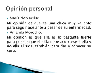  María Noblecilla:
Mi opinión es que es una chica muy valiente
para seguir adelante a pesar de su enfermedad.
 Amanda Morocho:
Mi opinión es que ella es lo bastante fuerte
para pensar que el sida debe acoplarse a ella y
no ella al sida, también para dar a conocer su
caso.
 