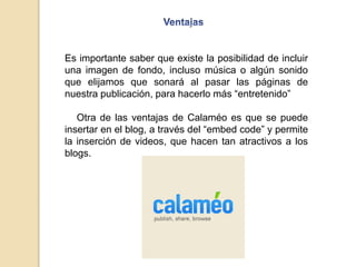 Es importante saber que existe la posibilidad de incluir
una imagen de fondo, incluso música o algún sonido
que elijamos que sonará al pasar las páginas de
nuestra publicación, para hacerlo más “entretenido”
Otra de las ventajas de Calaméo es que se puede
insertar en el blog, a través del “embed code” y permite
la inserción de videos, que hacen tan atractivos a los
blogs.
 