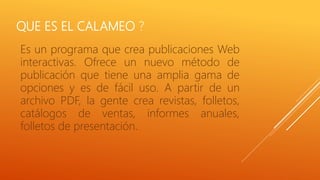 QUE ES EL CALAMEO ?
Es un programa que crea publicaciones Web
interactivas. Ofrece un nuevo método de
publicación que tiene una amplia gama de
opciones y es de fácil uso. A partir de un
archivo PDF, la gente crea revistas, folletos,
catálogos de ventas, informes anuales,
folletos de presentación.
 