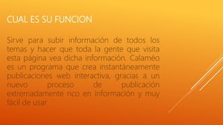 CUAL ES SU FUNCION
Sirve para subir información de todos los
temas y hacer que toda la gente que visita
esta página vea dicha información. Calaméo
es un programa que crea instantáneamente
publicaciones web interactiva, gracias a un
nuevo proceso de publicación
extremadamente rico en información y muy
fácil de usar
 