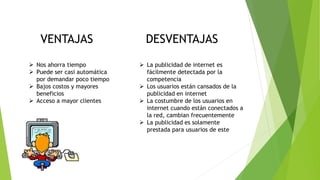  La publicidad de internet es
fácilmente detectada por la
competencia
 Los usuarios están cansados de la
publicidad en internet
 La costumbre de los usuarios en
internet cuando están conectados a
la red, cambian frecuentemente
 La publicidad es solamente
prestada para usuarios de este
 Nos ahorra tiempo
 Puede ser casi automática
por demandar poco tiempo
 Bajos costos y mayores
beneficios
 Acceso a mayor clientes
VENTAJAS DESVENTAJAS
 