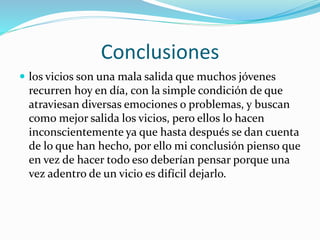 Conclusiones
 los vicios son una mala salida que muchos jóvenes
recurren hoy en día, con la simple condición de que
atraviesan diversas emociones o problemas, y buscan
como mejor salida los vicios, pero ellos lo hacen
inconscientemente ya que hasta después se dan cuenta
de lo que han hecho, por ello mi conclusión pienso que
en vez de hacer todo eso deberían pensar porque una
vez adentro de un vicio es difícil dejarlo.
 