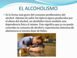 EL ALCOHOLISMO
 Es la forma más grave del consumo problemático del
alcohol. Además de sufrir los típicos signos producidos por
el abuso del alcohol, un alcohólico tiene también una
dependencia física al mismo. Esto significa que ya no puede
controlar su consumo de alcohol y experimenta síntomas de
abstinencia si intenta dejar de beber.
 