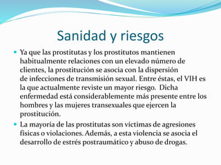 Sanidad y riesgos
 Ya que las prostitutas y los prostitutos mantienen
habitualmente relaciones con un elevado número de
clientes, la prostitución se asocia con la dispersión
de infecciones de transmisión sexual. Entre éstas, el VIH es
la que actualmente reviste un mayor riesgo. Dicha
enfermedad está considerablemente más presente entre los
hombres y las mujeres transexuales que ejercen la
prostitución.
 La mayoría de las prostitutas son víctimas de agresiones
físicas o violaciones. Además, a esta violencia se asocia el
desarrollo de estrés postraumático y abuso de drogas.
 