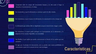 Comprende todos los campos del conocimiento humano y la vida social: el hogar, la
educación, el entretenimiento y el trabajo.
Son inmateriales, ya que la información se construye a partir de redes virtuales.
Son instantáneas, ya que el acceso a la información y la comunicación se da en tiempo real.
La información que contiene debe ser digitalizada, sea que se trate de texto, imagen o audio.
Son interactivas, el usuario puede participar en el procesamiento de la información y la
adaptación de los recursos disponibles a sus necesidades.
Son flexibles, lo que implica que pueden reestructurarse en función de los cambios que sean
necesarios.
Se rigen por el principio de interconexión, esto es, permite crear nuevas posibilidades de
comunicación a partir de la conexión de dos o más tecnologías.
 