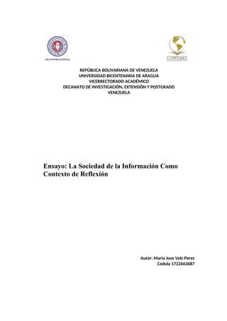 REPÚBLICA BOLIVARIANA DE VENEZUELA
UNIVERSIDAD BICENTENARIA DE ARAGUA
VICERRECTORADO ACADÉMICO
DECANATO DE INVESTIGACIÓN, EXTENSIÓN Y POSTGRADO
VENEZUELA
Ensayo: La Sociedad de la Información Como
Contexto de Reflexión
Autor: Maria Jose Velz Perez
Cedula 1722663687
 