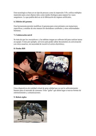 Esta tecnología se basa en un tipo de proceso como la impresión 3-D y utiliza múltiples
materiales para crear objetos tales como tejidos biológico para reparar los vasos
sanguíneos. Lo que podría derivar en la fabricación de órganos artificiales.
6. Edición del genoma
Esta herramienta permite modificar el genoma para crear primates con mutaciones
específicas y estudiar de otra manera los desórdenes cerebrales y otras enfermedades
humanas.
7. Colaboración móvil
Se trata de que los smartphones y las tabletas tengan un software útil para realizar tareas
en equipo. Como por ejemplo, servicios para poder editar documentos en conversación
con otros usuarios, sin necesidad de recurrir al correo electrónico.
8. Oculus Rift
Unos dispositivos de realidad virtual de gran calidad que ya son lo suficientemente
baratos para el mercado de consumo. Unas "gafas" que darán lugar a nuevas formas de
entretenimiento y comunicaciones.
9. Robots ágiles
 