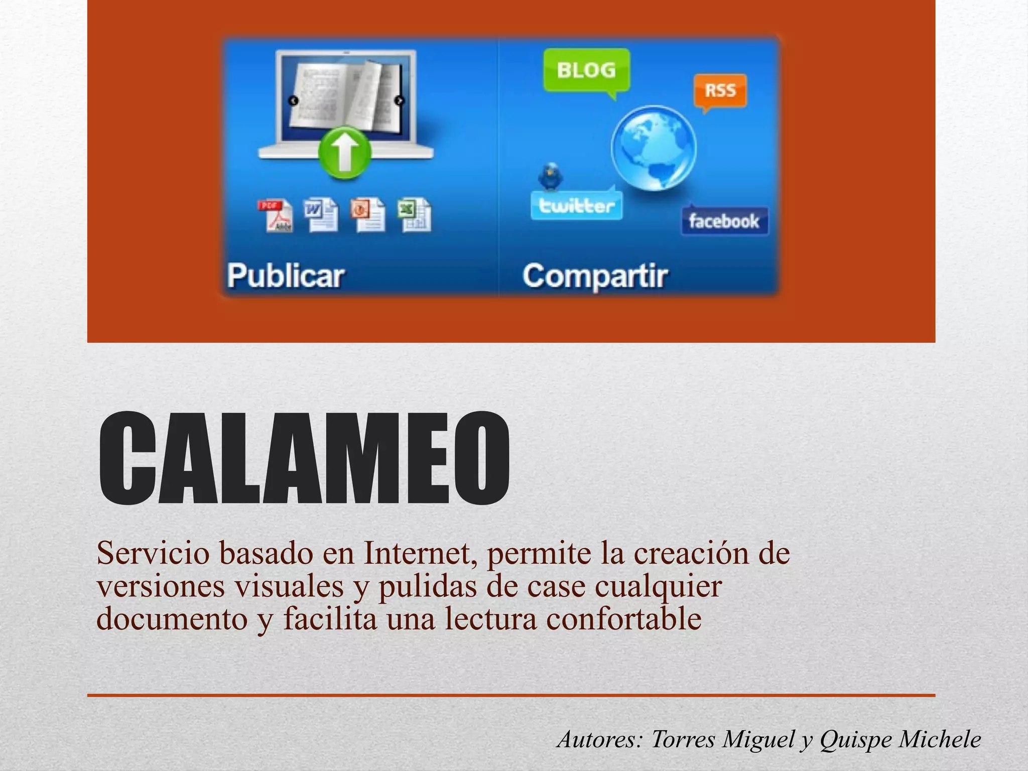 CALAMEO
Servicio basado en Internet, permite la creación de
versiones visuales y pulidas de case cualquier
documento y facilita una lectura confortable
Autores: Torres Miguel y Quispe Michele
