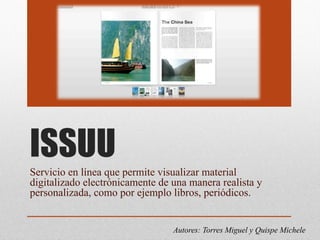 ISSUU
Servicio en línea que permite visualizar material
digitalizado electrónicamente de una manera realista y
personalizada, como por ejemplo libros, periódicos.
Autores: Torres Miguel y Quispe Michele