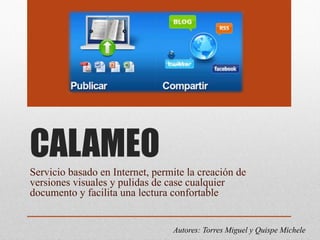 CALAMEO
Servicio basado en Internet, permite la creación de
versiones visuales y pulidas de case cualquier
documento y facilita una lectura confortable
Autores: Torres Miguel y Quispe Michele
 