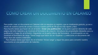 Para poder crear un documento en Calameo sólo se requiere un registro, que es totalmente gratuito, ya sea a
través de nuestra cuenta de correo o incluso nuestro perfil de FB que es más rápido y fácil.
Para hacerlo tienes que hacer clic en el botón «Crear una publicación» en la parte superior derecha de cada
página del sitio Calaméo y se mostrará el formulario de creación. Introduzca las propiedades deseadas para su
publicación y haga clic en el botón «Siguiente» en la parte inferior del formulario. A continuación se nos
mostrará el formulario de carga. Tienes luego que hacer clic en «Explorar » y seleccione un documento del
disco duro de nuestro ordenador.
Para finalizar tienes que hacer clic en el botón “Iniciar carga” y seguir los pasos para convertir nuestro
documento en una publicación de Calaméo.
 