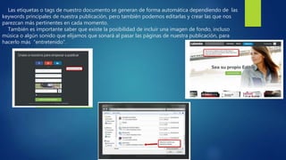Las etiquetas o tags de nuestro documento se generan de forma automática dependiendo de las
keywords principales de nuestra publicación, pero también podemos editarlas y crear las que nos
parezcan más pertinentes en cada momento.
También es importante saber que existe la posibilidad de incluir una imagen de fondo, incluso
música o algún sonido que elijamos que sonará al pasar las páginas de nuestra publicación, para
hacerlo más “entretenido”.
 