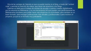 Otra de las ventajas de Calaméo es que se puede insertar en el blog, a través del “embed
code” y permite la inserción de videos, que hacen tan atractivos a los blogs.
Calameo es ideal para el trabajo de revistas de escuela o cuentos creados digitalmente
por los alumnos en Bibliotecas, y es una herramienta útil que pueden usar perfectamente los
Bibliotecarios escolares para poder hacer más dinámicas sus actividades, pero también es un
buen formato para entregar publicaciones más oficiales y profesionales o para mostrar un
proyecto, ya que es un formato muy polivalente.
 