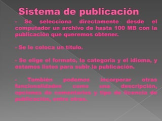 - Se selecciona directamente desde el
computador un archivo de hasta 100 MB con la
publicación que queremos obtener.

- Se le coloca un título.

- Se elige el formato, la categoría y el idioma, y
estamos listos para subir la publicación.

-   También     podemos   incorporar    otras
funcionalidades     como  una    descripción,
opciones de comentarios y tipo de licencia de
publicación, entre otras.
 