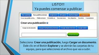 LISTO!!!
Ya puedes comenzar a publicar
Selecciona Crear una publicación, luego Cargar un documento.
Dale clic en el Botón Explorar y se abrirán las carpetas de tu
equipo, para que selecciones el archivo que vas a subir.
 