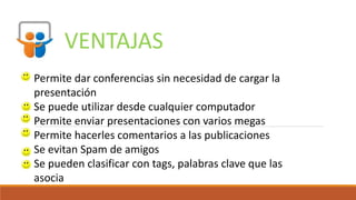 VENTAJAS
Permite dar conferencias sin necesidad de cargar la
presentación
Se puede utilizar desde cualquier computador
Permite enviar presentaciones con varios megas
Permite hacerles comentarios a las publicaciones
Se evitan Spam de amigos
Se pueden clasificar con tags, palabras clave que las
asocia
 