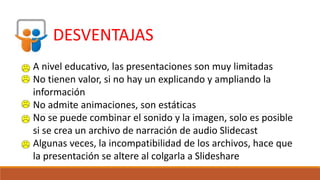 DESVENTAJAS
A nivel educativo, las presentaciones son muy limitadas
No tienen valor, si no hay un explicando y ampliando la
información
No admite animaciones, son estáticas
No se puede combinar el sonido y la imagen, solo es posible
si se crea un archivo de narración de audio Slidecast
Algunas veces, la incompatibilidad de los archivos, hace que
la presentación se altere al colgarla a Slideshare
 