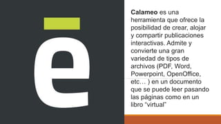 Calameo es una
herramienta que ofrece la
posibilidad de crear, alojar
y compartir publicaciones
interactivas. Admite y
convierte una gran
variedad de tipos de
archivos (PDF, Word,
Powerpoint, OpenOffice,
etc… ) en un documento
que se puede leer pasando
las páginas como en un
libro “virtual”
 