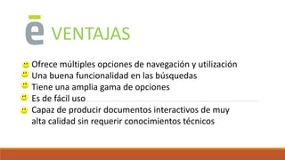 VENTAJAS
Ofrece múltiples opciones de navegación y utilización
Una buena funcionalidad en las búsquedas
Tiene una amplia gama de opciones
Es de fácil uso
Capaz de producir documentos interactivos de muy
alta calidad sin requerir conocimientos técnicos
 