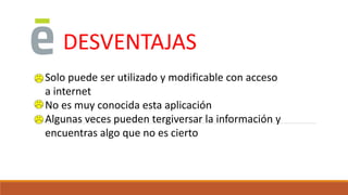 DESVENTAJAS
Solo puede ser utilizado y modificable con acceso
a internet
No es muy conocida esta aplicación
Algunas veces pueden tergiversar la información y
encuentras algo que no es cierto
 