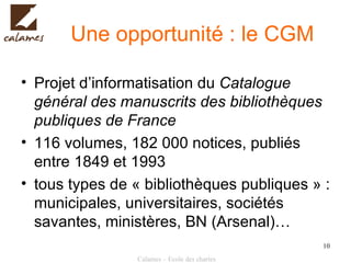 Une opportunité : le CGM Projet d’informatisation du  Catalogue général des manuscrits des bibliothèques publiques de France 116 volumes, 182 000 notices, publiés entre 1849 et 1993 tous types de « bibliothèques publiques » : municipales, universitaires, sociétés savantes, ministères, BN (Arsenal)… 