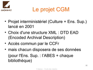 Le projet CGM Projet interministériel (Culture + Ens. Sup.) lancé en 2001 Choix d'une structure XML   : DTD EAD (Encoded Archival Description) Accès commun par le CCFr mais chacun disposera de ses données   (pour l'Ens. Sup. : l’ABES + chaque bibliothèque) 