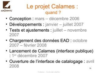 Le projet Calames :  quand ? Conception :  mars – décembre 2006 Développements :  janvier – juillet 2007 Tests et ajustements :  juillet – novembre 2007 Chargement des données EAD :  octobre 2007 – février 2008 Lancement de Calames (interface publique) :  1 er  décembre 2007 Ouverture de l’interface de catalogage :  avril 2008 