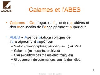 Calames et l’ABES Calames  =  Ca talogue en  l igne des  a rchives et des  m anuscrits de l’ e nseignement  s upérieur ABES  =  A gence  b ibliographique de l’ e nseignement  s upérieur Sudoc (monographies, périodiques…)    PeB Calames (manuscrits, archives) Star (workflow des thèses électroniques) Groupement de commandes pour la doc. élec. … 