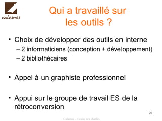 Qui a travaillé sur  les outils ? Choix de développer des outils en interne 2 informaticiens (conception + développement) 2 bibliothécaires Appel à un graphiste professionnel Appui sur le groupe de travail ES de la rétroconversion 
