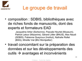 Le groupe de travail composition : SDBIS, bibliothèques avec de riches fonds de manuscrits, dont des experts et formateurs EAD  Jacqueline Artier (Sorbonne), Pascale Heurtel (Museum), Patrick Latour (Mazarine), Gérard Littler (BNUS), Max Naudi (SDBIS), Fabienne Queyroux (Institut), Nathalie Rollet (BSG), Mireille Vial (BIU Montpellier) travail concomitant sur la préparation des données et sur les développements des outils    avantages et inconvénients 