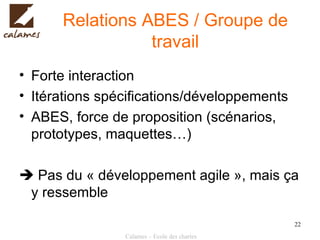 Relations ABES / Groupe de travail Forte interaction Itérations spécifications/développements ABES, force de proposition (scénarios, prototypes, maquettes…)   Pas du « développement agile », mais ça y ressemble 